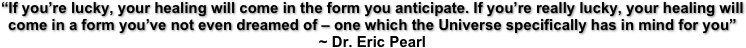 “If you’re lucky, your healing will come in the form you anticipate. If you’re really lucky, your healing will come in a form you’ve not even dreamed of – one which the Universe specifically has in mind for you”    ~ Dr. Eric Pearl  