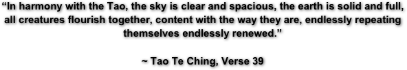 “In harmony with the Tao, the sky is clear and spacious, the earth is solid and full, all creatures flourish together, content with the way they are, endlessly repeating themselves endlessly renewed.”

~ Tao Te Ching, Verse 39